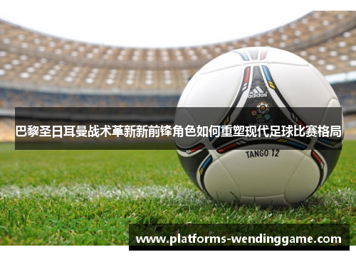 巴黎圣日耳曼战术革新新前锋角色如何重塑现代足球比赛格局