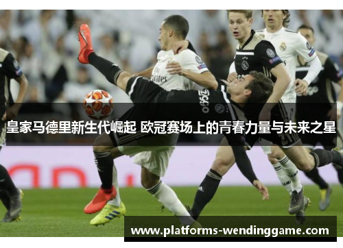皇家马德里新生代崛起 欧冠赛场上的青春力量与未来之星