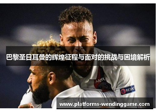 巴黎圣日耳曼的辉煌征程与面对的挑战与困境解析