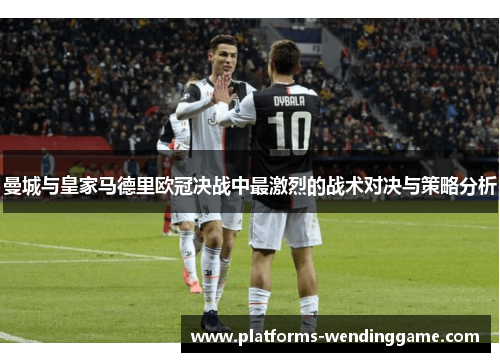 曼城与皇家马德里欧冠决战中最激烈的战术对决与策略分析