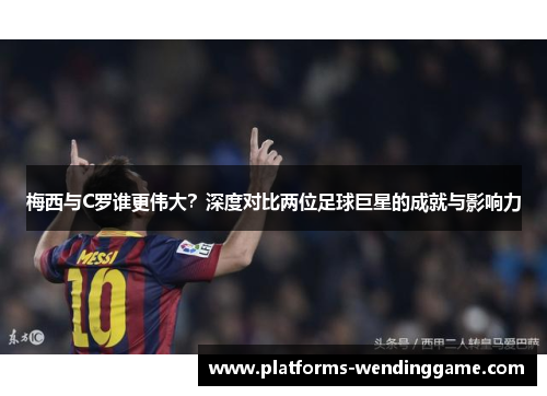 梅西与C罗谁更伟大？深度对比两位足球巨星的成就与影响力