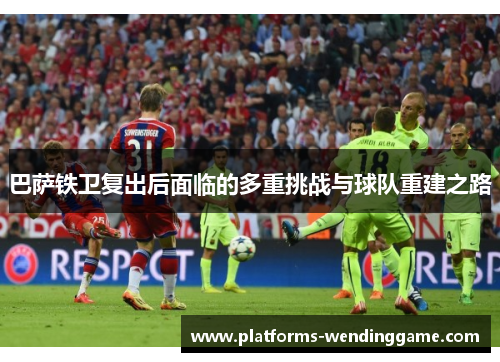 巴萨铁卫复出后面临的多重挑战与球队重建之路