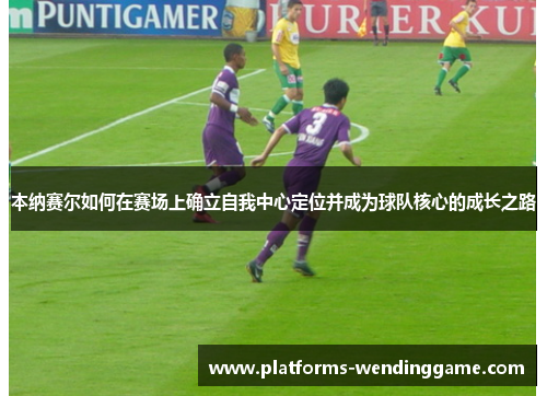 本纳赛尔如何在赛场上确立自我中心定位并成为球队核心的成长之路