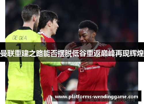 曼联重建之路能否摆脱低谷重返巅峰再现辉煌