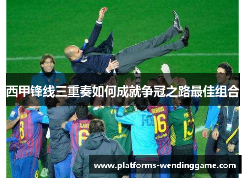 西甲锋线三重奏如何成就争冠之路最佳组合