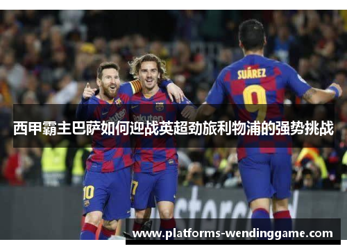 西甲霸主巴萨如何迎战英超劲旅利物浦的强势挑战