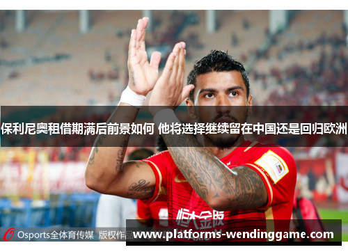 保利尼奥租借期满后前景如何 他将选择继续留在中国还是回归欧洲