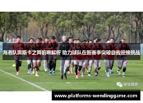 海港队奥斯卡之舞前瞻解析 助力球队在新赛季突破自我迎接挑战