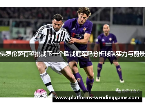 佛罗伦萨有望挑战下一个欧战冠军吗分析球队实力与前景