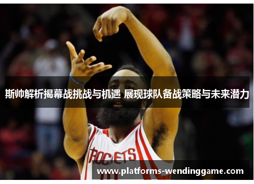 斯帅解析揭幕战挑战与机遇 展现球队备战策略与未来潜力
