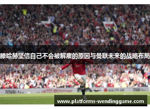 滕哈赫坚信自己不会被解雇的原因与曼联未来的战略布局