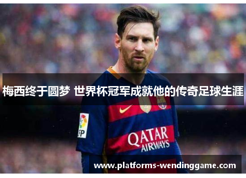 梅西终于圆梦 世界杯冠军成就他的传奇足球生涯