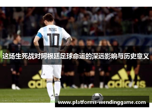 这场生死战对阿根廷足球命运的深远影响与历史意义