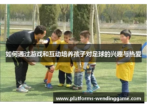 如何通过游戏和互动培养孩子对足球的兴趣与热爱