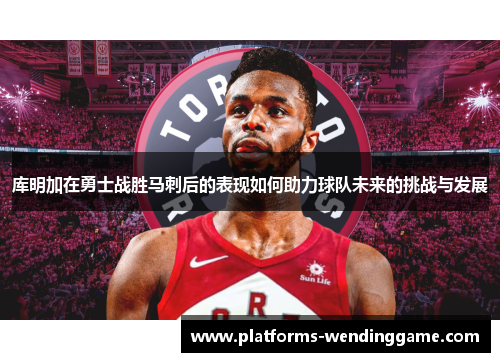库明加在勇士战胜马刺后的表现如何助力球队未来的挑战与发展