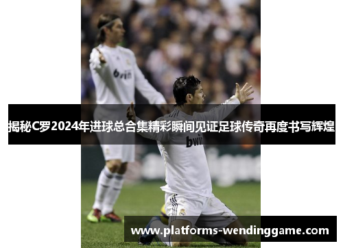 揭秘C罗2024年进球总合集精彩瞬间见证足球传奇再度书写辉煌
