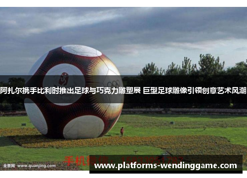 阿扎尔携手比利时推出足球与巧克力雕塑展 巨型足球雕像引领创意艺术风潮