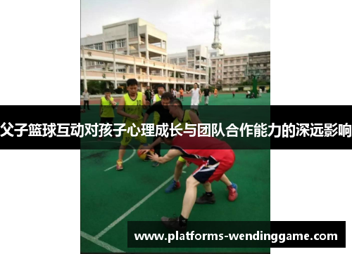 父子篮球互动对孩子心理成长与团队合作能力的深远影响