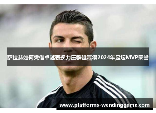 萨拉赫如何凭借卓越表现力压群雄赢得2024年足坛MVP荣誉