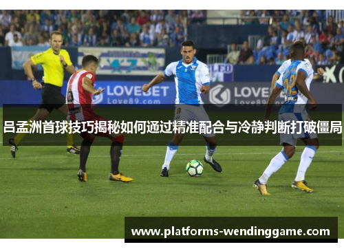 吕孟洲首球技巧揭秘如何通过精准配合与冷静判断打破僵局