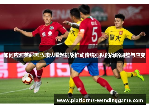 如何应对英超黑马球队崛起挑战推动传统强队的战略调整与应变