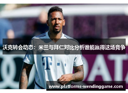 沃克转会动态：米兰与拜仁对比分析谁能赢得这场竞争