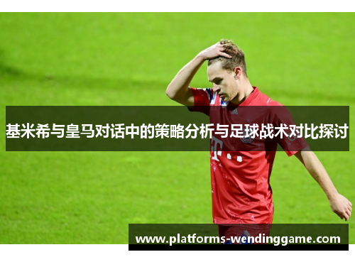 基米希与皇马对话中的策略分析与足球战术对比探讨