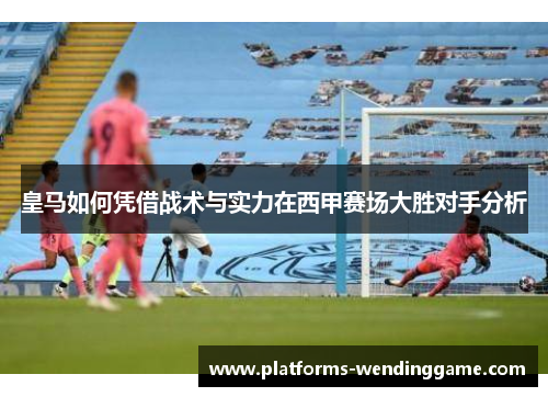 皇马如何凭借战术与实力在西甲赛场大胜对手分析