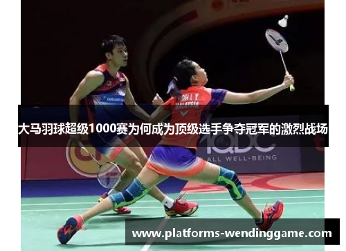 大马羽球超级1000赛为何成为顶级选手争夺冠军的激烈战场