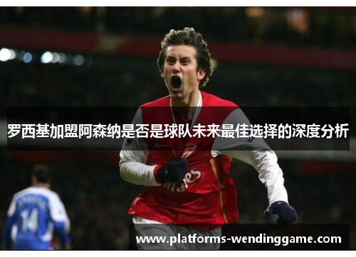 罗西基加盟阿森纳是否是球队未来最佳选择的深度分析