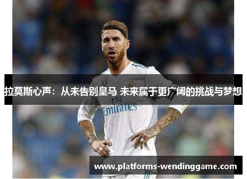 拉莫斯心声：从未告别皇马 未来属于更广阔的挑战与梦想