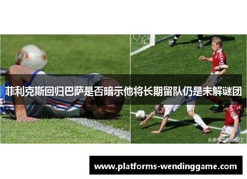 菲利克斯回归巴萨是否暗示他将长期留队仍是未解谜团