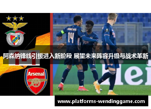 阿森纳锋线引援进入新阶段 展望未来阵容升级与战术革新