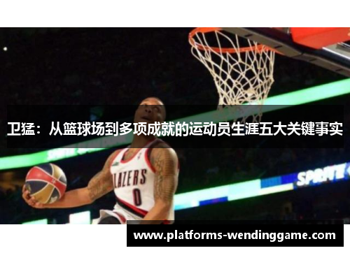 卫猛：从篮球场到多项成就的运动员生涯五大关键事实