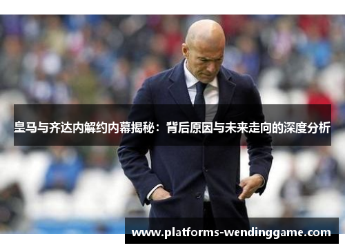 皇马与齐达内解约内幕揭秘：背后原因与未来走向的深度分析