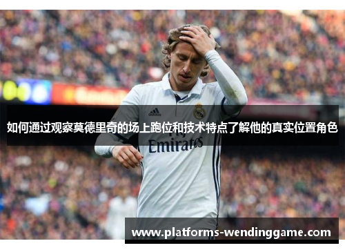 如何通过观察莫德里奇的场上跑位和技术特点了解他的真实位置角色