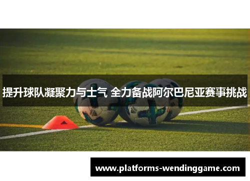 提升球队凝聚力与士气 全力备战阿尔巴尼亚赛事挑战
