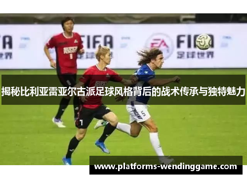 揭秘比利亚雷亚尔古派足球风格背后的战术传承与独特魅力