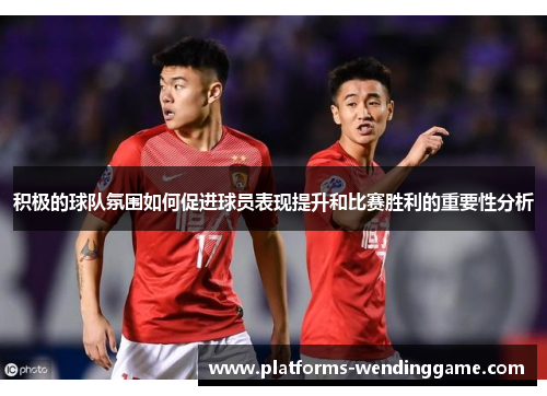 积极的球队氛围如何促进球员表现提升和比赛胜利的重要性分析