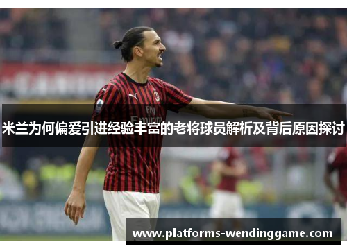 米兰为何偏爱引进经验丰富的老将球员解析及背后原因探讨