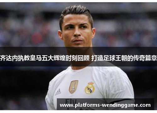 齐达内执教皇马五大辉煌时刻回顾 打造足球王朝的传奇篇章