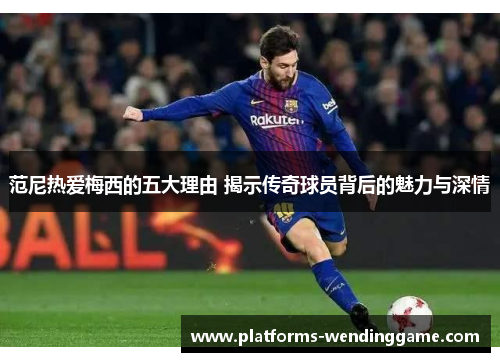 范尼热爱梅西的五大理由 揭示传奇球员背后的魅力与深情