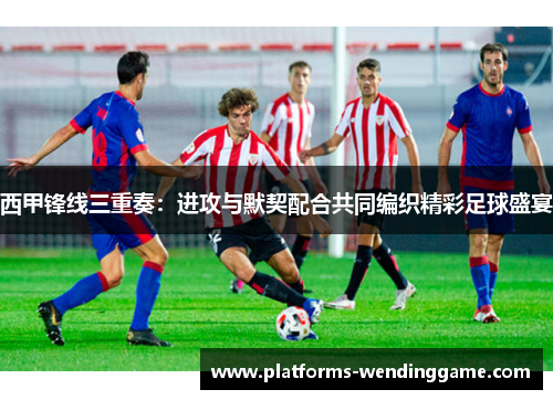 西甲锋线三重奏:进攻与默契配合共同编织精彩足球盛宴 西甲锋线三重奏:进攻与默契配合共同编织精彩足球盛宴