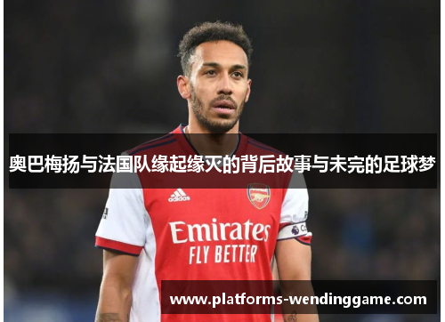 奥巴梅扬与法国队缘起缘灭的背后故事与未完的足球梦
