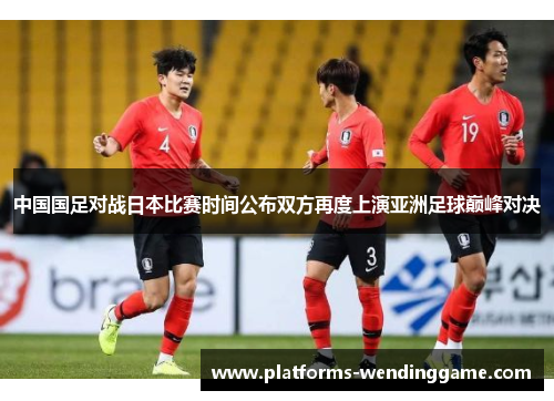 中国国足对战日本比赛时间公布双方再度上演亚洲足球巅峰对决
