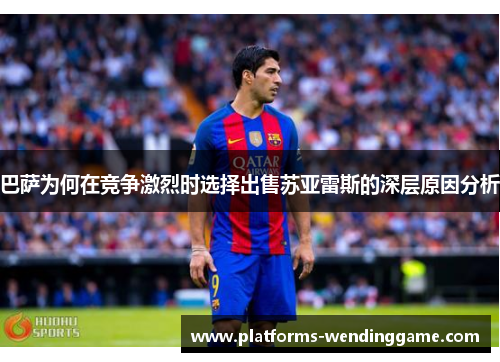 巴萨为何在竞争激烈时选择出售苏亚雷斯的深层原因分析