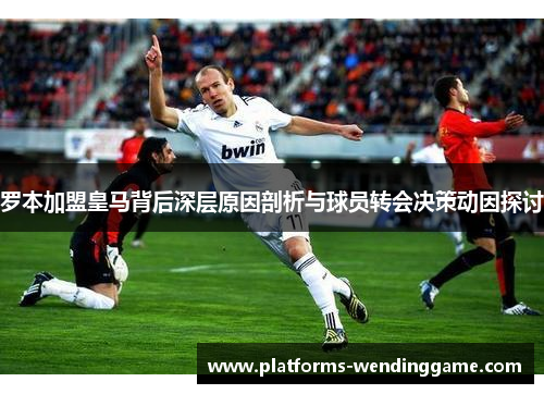 罗本加盟皇马背后深层原因剖析与球员转会决策动因探讨