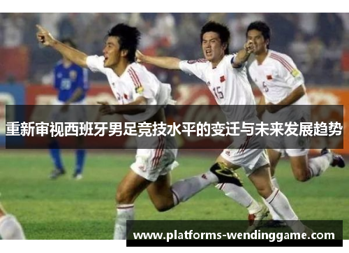 重新审视西班牙男足竞技水平的变迁与未来发展趋势 重新审视西班牙男足竞技水平的变迁与未来发展趋势