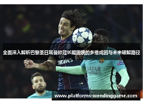 全面深入解析巴黎圣日耳曼欧冠长期困境的多维成因与未来破解路径