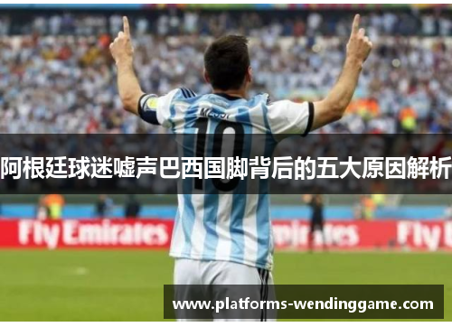 阿根廷球迷嘘声巴西国脚背后的五大原因解析 阿根廷球迷嘘声巴西国脚背后的五大原因解析